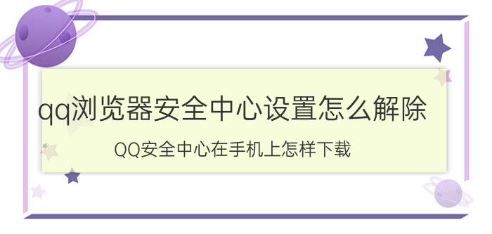 qq浏览器安全中心设置怎么解除 QQ安全中心在手机上怎样下载？